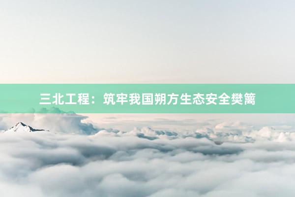 三北工程:筑牢我国朔方生态安全樊篱
